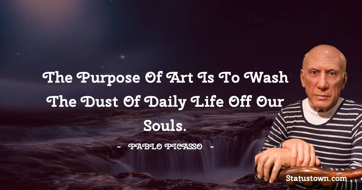 The purpose of art is to wash the dust of daily life off our souls.