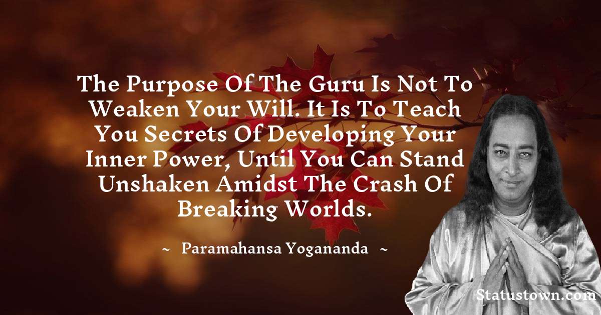 paramahansa yogananda Quotes - The purpose of the guru is not to weaken your will. It is to teach you secrets of developing your inner power, until you can stand unshaken amidst the crash of breaking worlds.