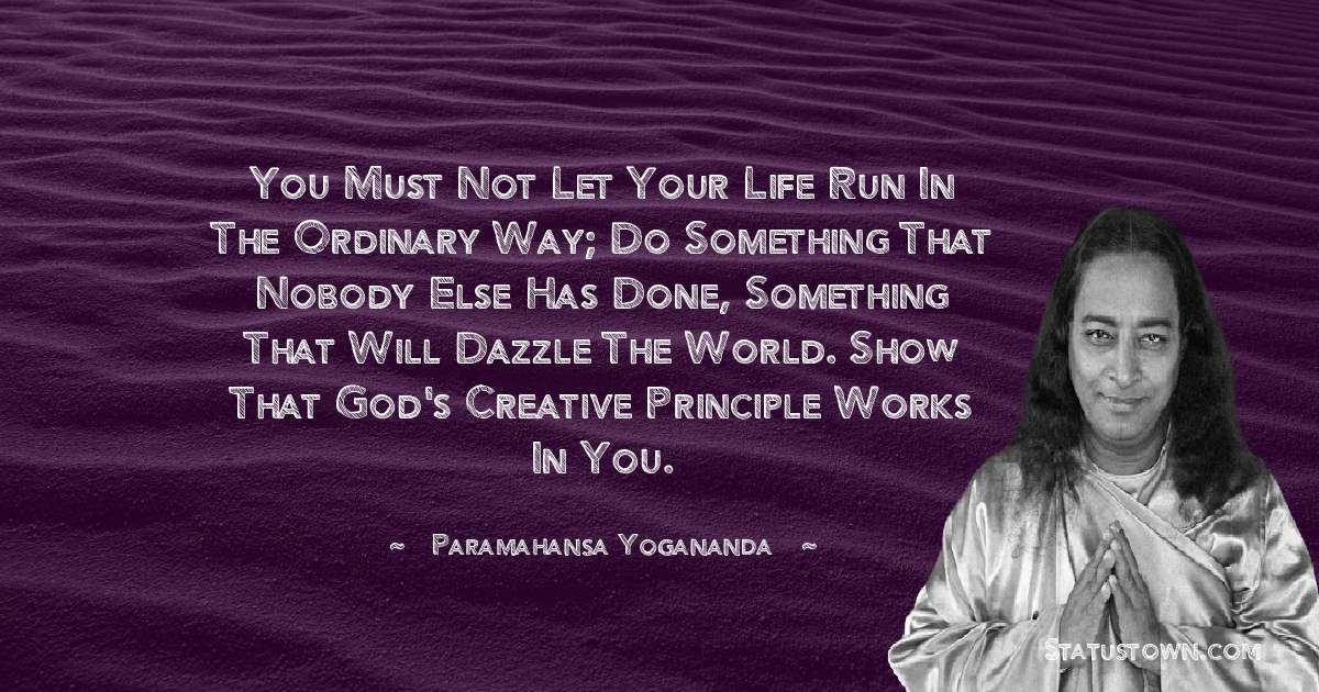 paramahansa yogananda Quotes - You must not let your life run in the ordinary way; do something that nobody else has done, something that will dazzle the world. Show that God's creative principle works in you.