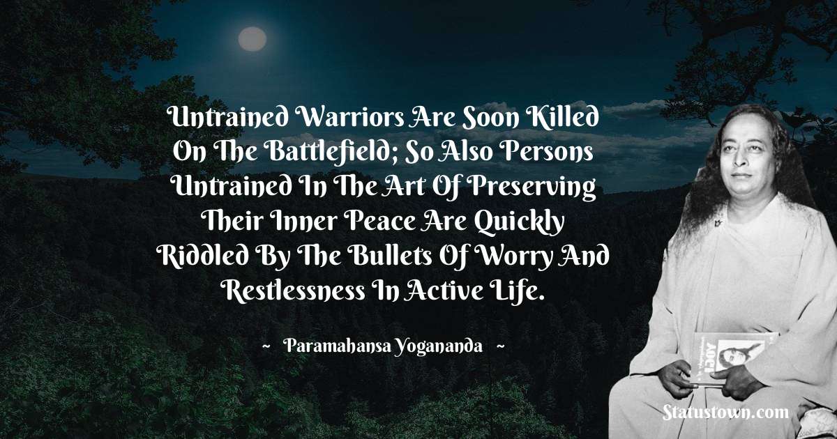 Untrained warriors are soon killed on the battlefield; so also persons untrained in the art of preserving their inner peace are quickly riddled by the bullets of worry and restlessness in active life. - paramahansa yogananda quotes