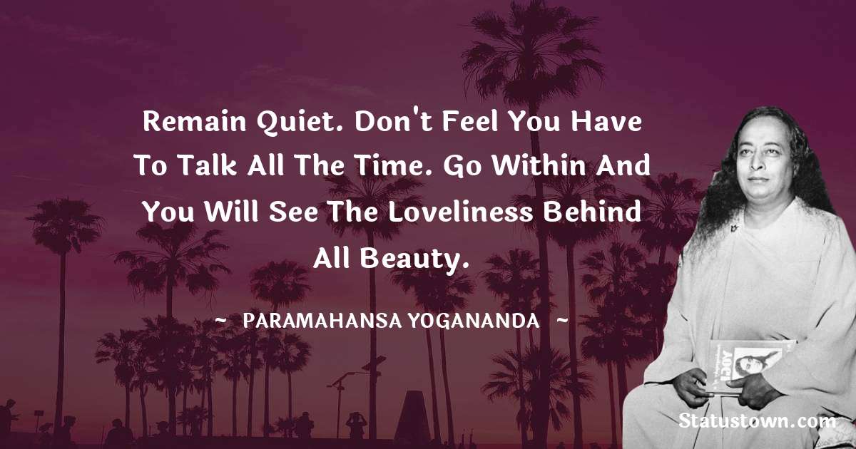 Remain quiet. Don't feel you have to talk all the time. Go within and you will see the Loveliness behind all beauty.