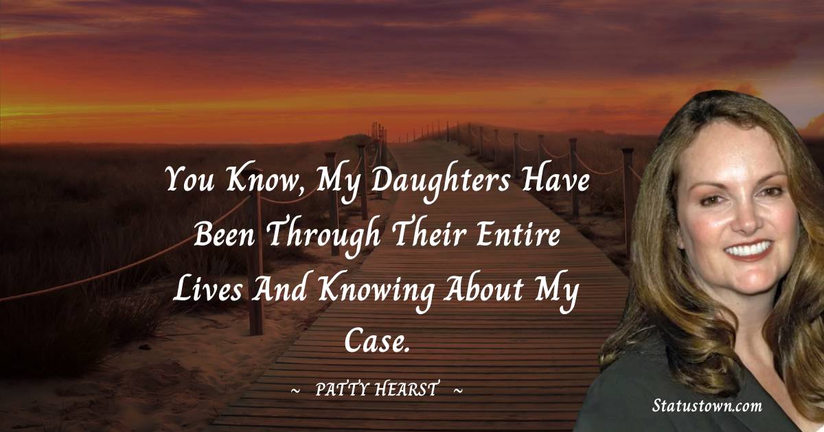 You know, my daughters have been through their entire lives and knowing about my case.