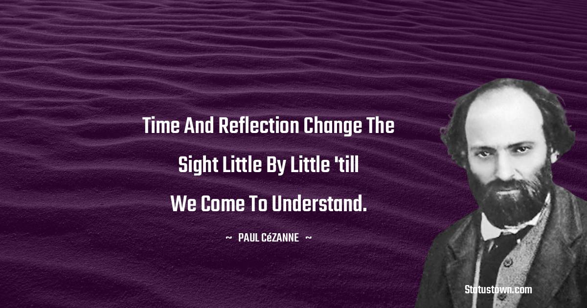 Time and reflection change the sight little by little 'till we come to understand. - Paul Cézanne quotes
