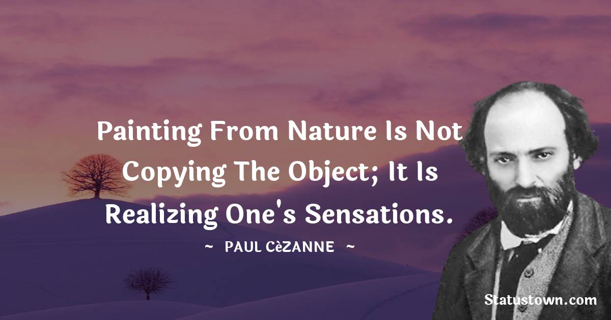 Painting from nature is not copying the object; it is realizing one's sensations. - Paul Cézanne quotes