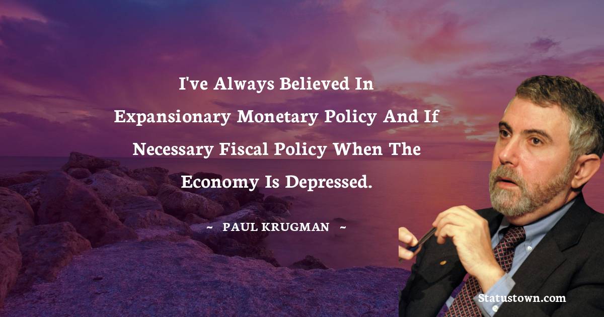 I've always believed in expansionary monetary policy and if necessary fiscal policy when the economy is depressed.