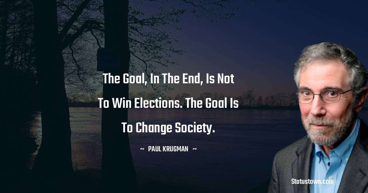 Paul Krugman Quotes - The goal, in the end, is not to win elections. The goal is to change society.