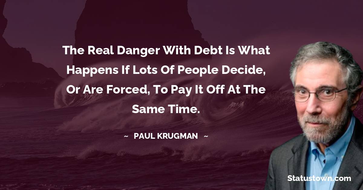 Paul Krugman Quotes - The real danger with debt is what happens if lots of people decide, or are forced, to pay it off at the same time.