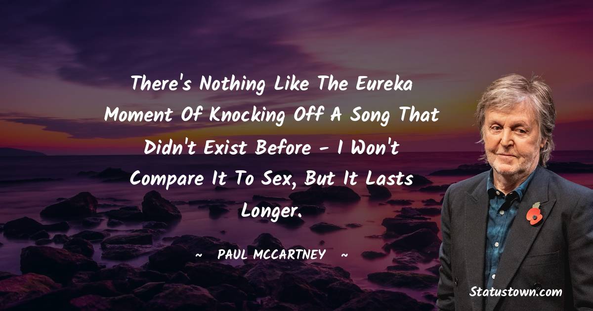 Paul McCartney  Quotes - There's nothing like the eureka moment of knocking off a song that didn't exist before - I won't compare it to sex, but it lasts longer.