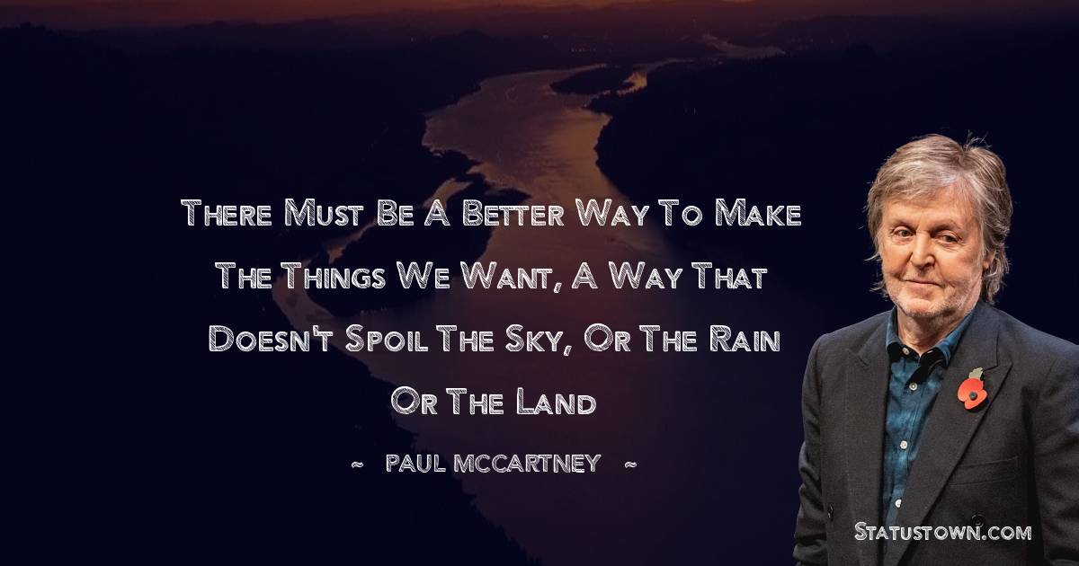 Paul McCartney  Quotes - There must be a better way to make the things we want, a way that doesn't spoil the sky, or the rain or the land