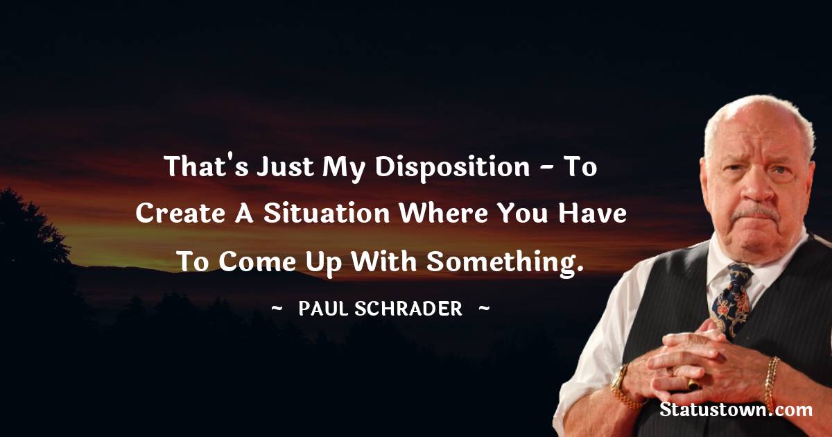 That's just my disposition - to create a situation where you have to come up with something.