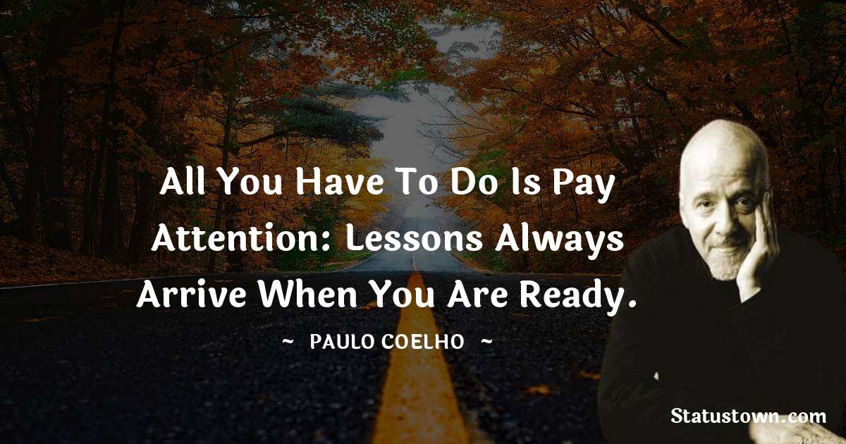 All you have to do is pay attention: lessons always arrive when you are ready. - Paulo Coelho quotes