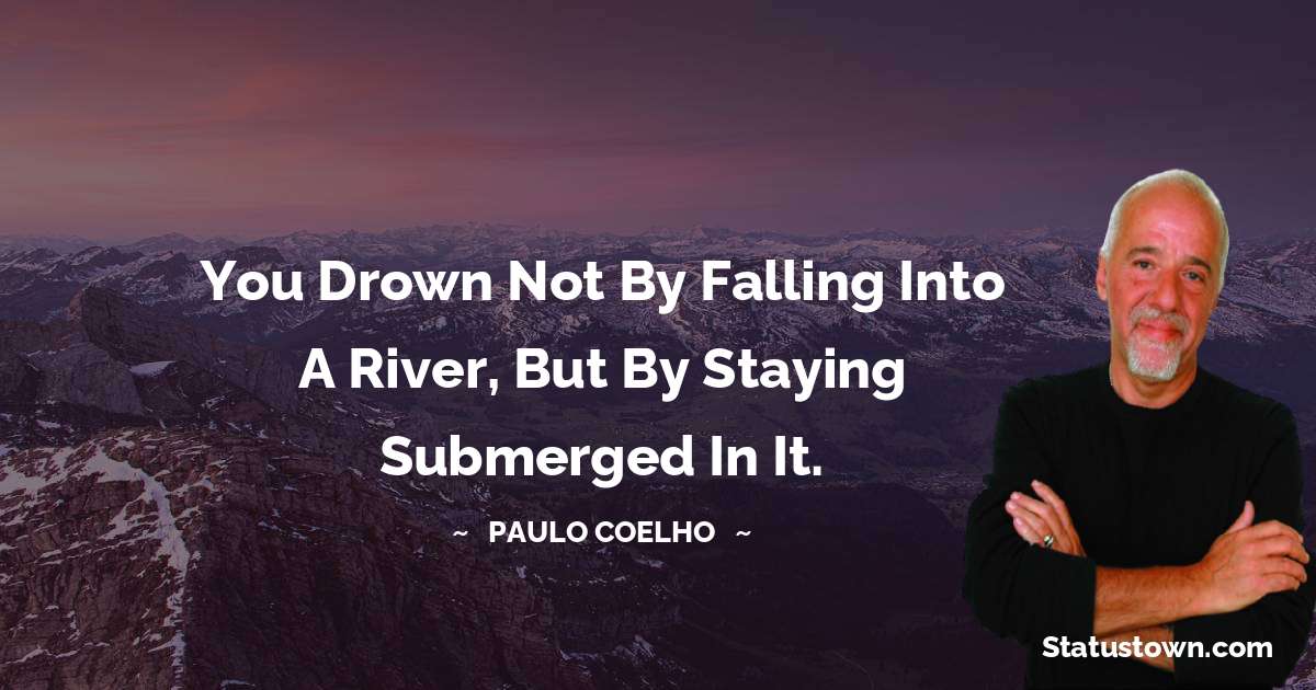 You drown not by falling into a river, but by staying submerged in it. - Paulo Coelho quotes