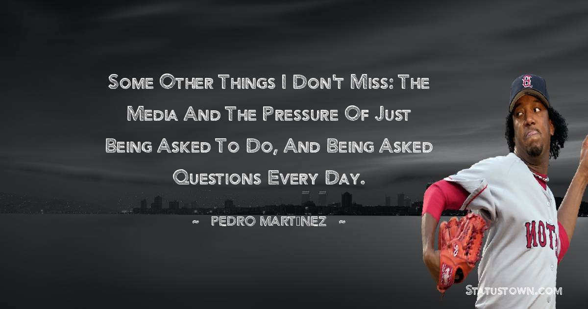 Some other things I don't miss: the media and the pressure of just being asked to do, and being asked questions every day. - Pedro Martínez quotes