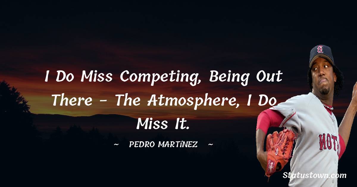 I do miss competing, being out there - the atmosphere, I do miss it. - Pedro Martínez quotes