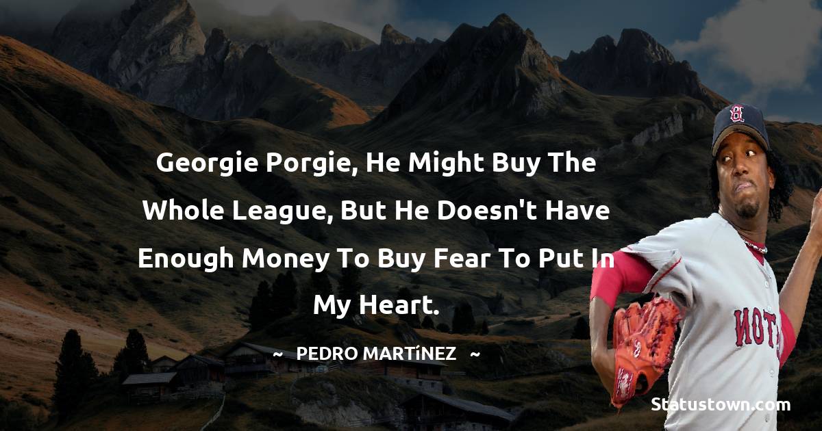 Georgie Porgie, he might buy the whole league, but he doesn't have enough money to buy fear to put in my heart. - Pedro Martínez quotes