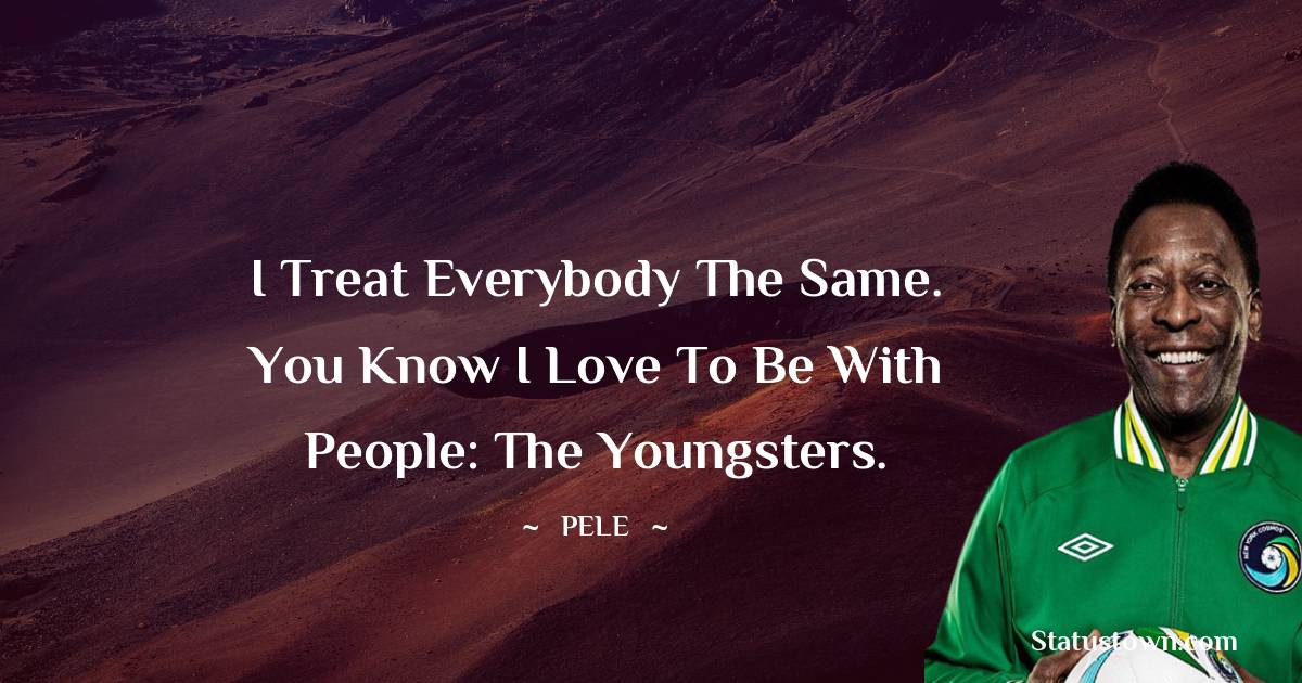 I treat everybody the same. You know I love to be with people: the youngsters. - Pele quotes