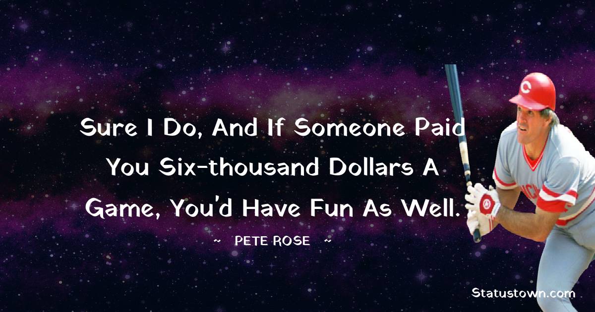Pete Rose Quotes - Sure I do, and if someone paid you six-thousand dollars a game, you'd have fun as well.