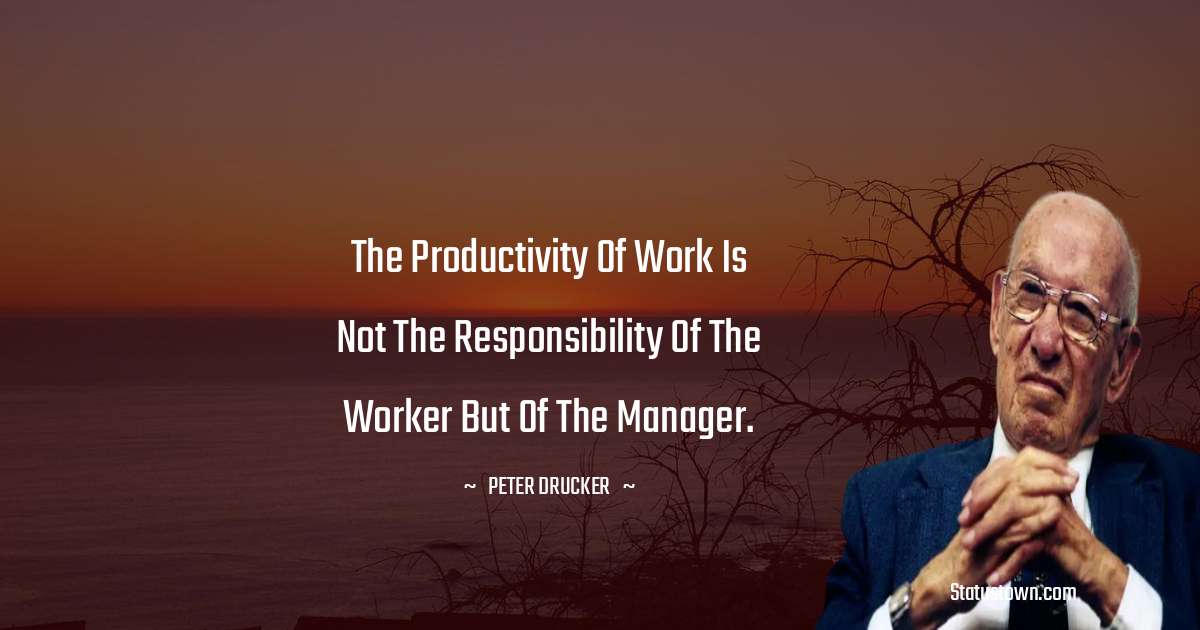 The productivity of work is not the responsibility of the worker but of the manager. - Peter Drucker quotes