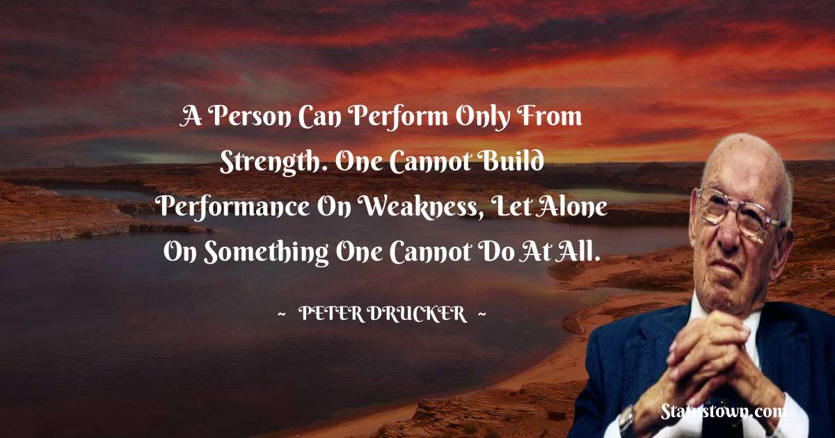 Peter Drucker Quotes - A person can perform only from strength. One cannot build performance on weakness, let alone on something one cannot do at all.