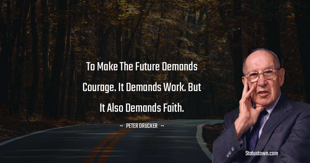 Peter Drucker Quotes - To make the future demands courage. It demands work. But it also demands faith.
