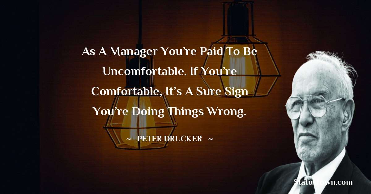 Peter Drucker Quotes - As a manager you’re paid to be uncomfortable. If you’re comfortable, it’s a sure sign you’re doing things wrong.