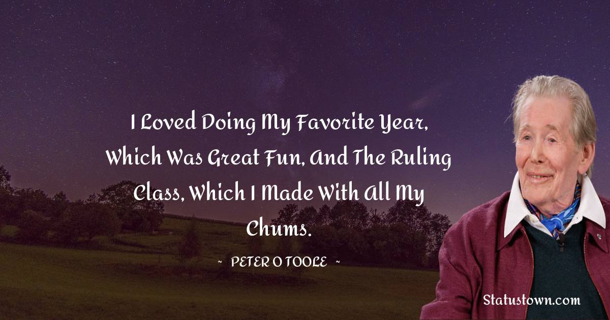 I loved doing My Favorite Year, which was great fun, and The Ruling Class, which I made with all my chums. - Peter O'Toole quotes