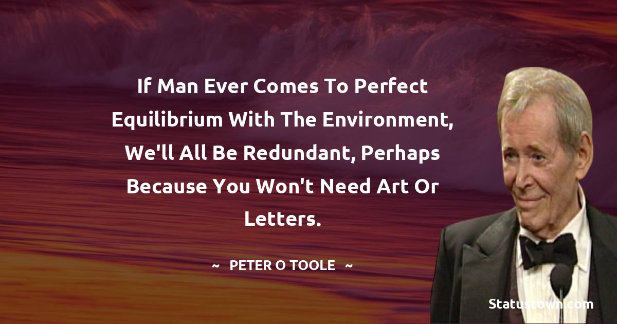 Peter O'Toole Quotes - If man ever comes to perfect equilibrium with the environment, we'll all be redundant, perhaps because you won't need art or letters.