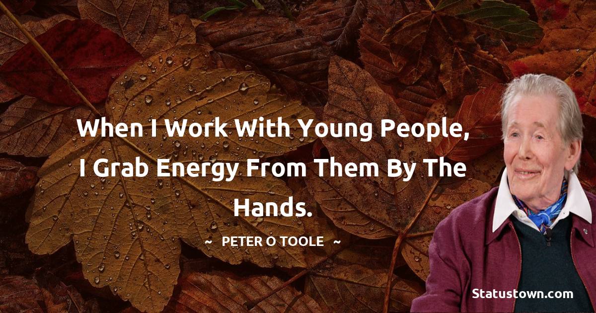 When I work with young people, I grab energy from them by the hands.