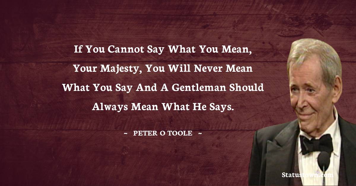 If you cannot say what you mean, your majesty, you will never mean what you say and a gentleman should always mean what he says.