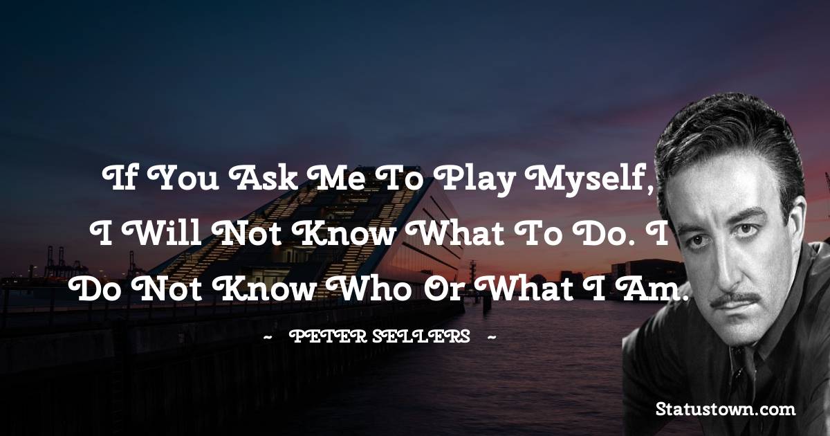 If you ask me to play myself, I will not know what to do. I do not know who or what I am. - Peter Sellers  quotes