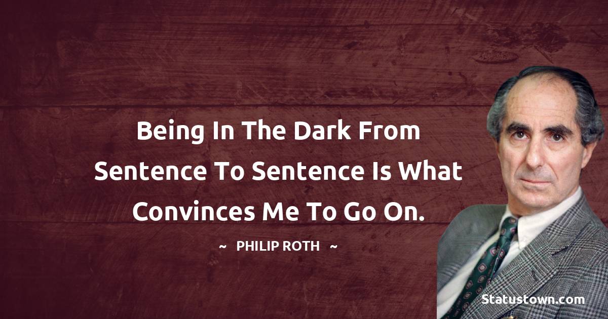Being in the dark from sentence to sentence is what convinces me to go on. - Philip Roth quotes