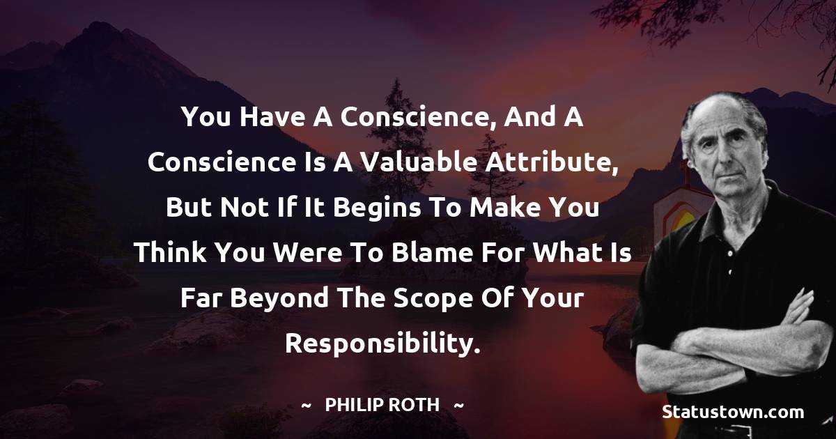 You have a conscience, and a conscience is a valuable attribute, but not if it begins to make you think you were to blame for what is far beyond the scope of your responsibility. - Philip Roth quotes