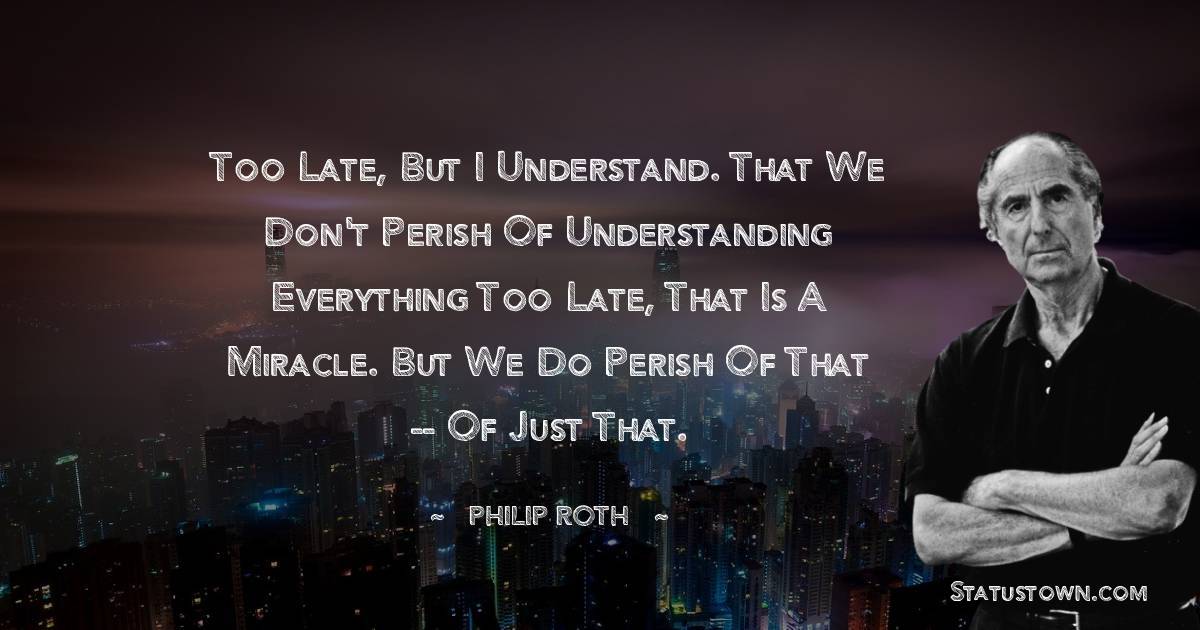 Philip Roth Quotes - Too late, but I understand. That we don't perish of understanding everything too late, that is a miracle. But we do perish of that -- of just that.