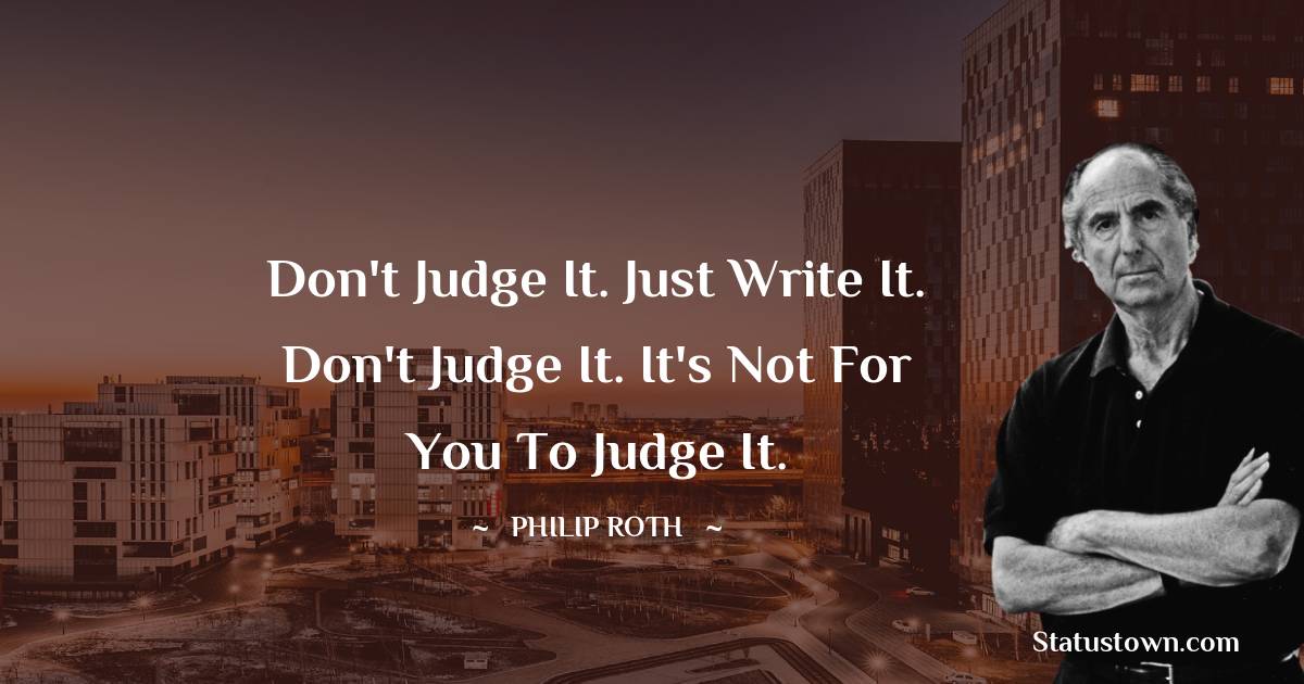 Philip Roth Quotes - Don't judge it. Just write it. Don't judge it. It's not for you to judge it.