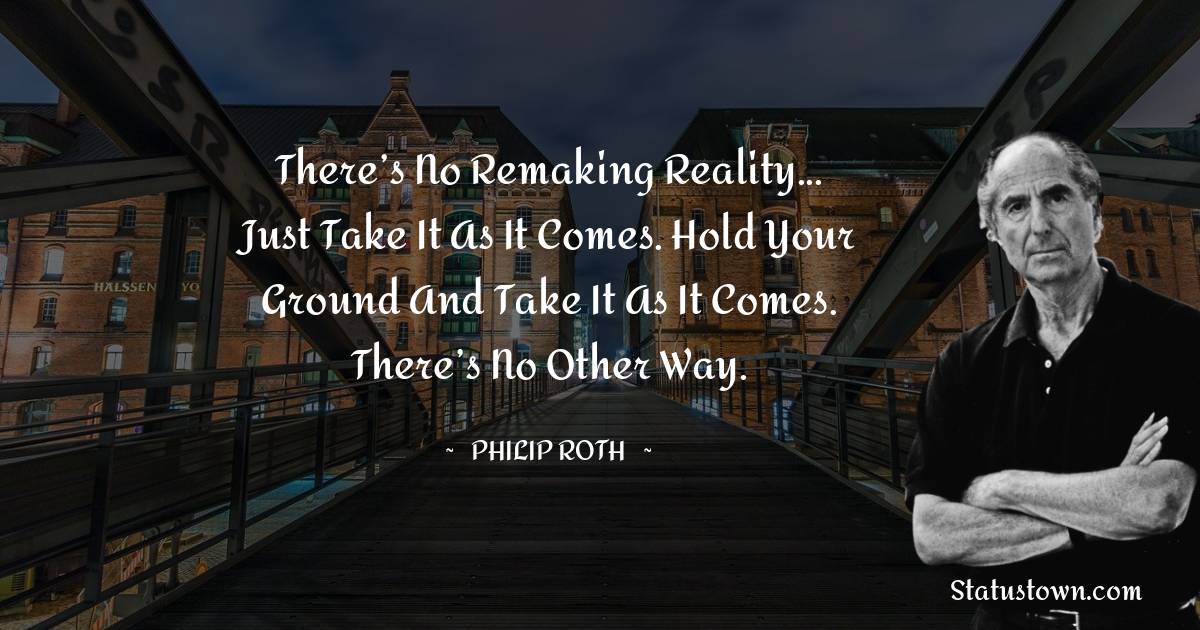 There’s no remaking reality... Just take it as it comes. Hold your ground and take it as it comes. There’s no other way. - Philip Roth quotes