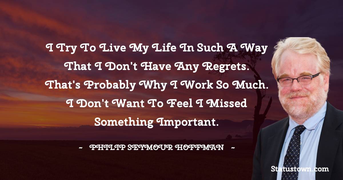 Philip Seymour Hoffman Quotes - I try to live my life in such a way that I don't have any regrets. That's probably why I work so much. I don't want to feel I missed something important.