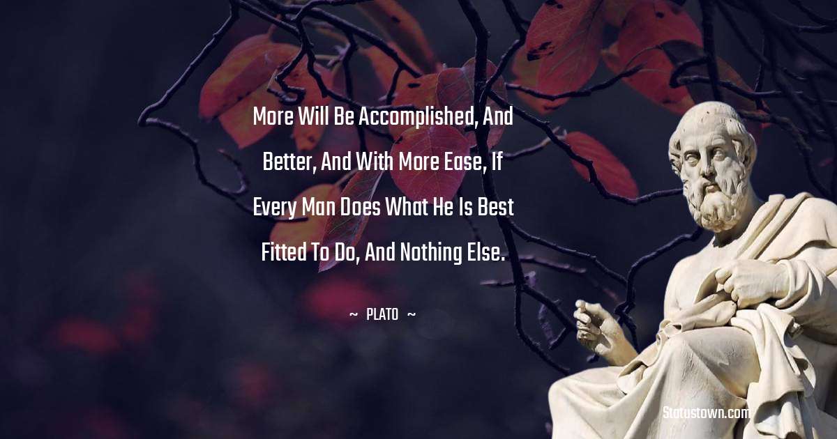 Plato  Quotes - More will be accomplished, and better, and with more ease, if every man does what he is best fitted to do, and nothing else.