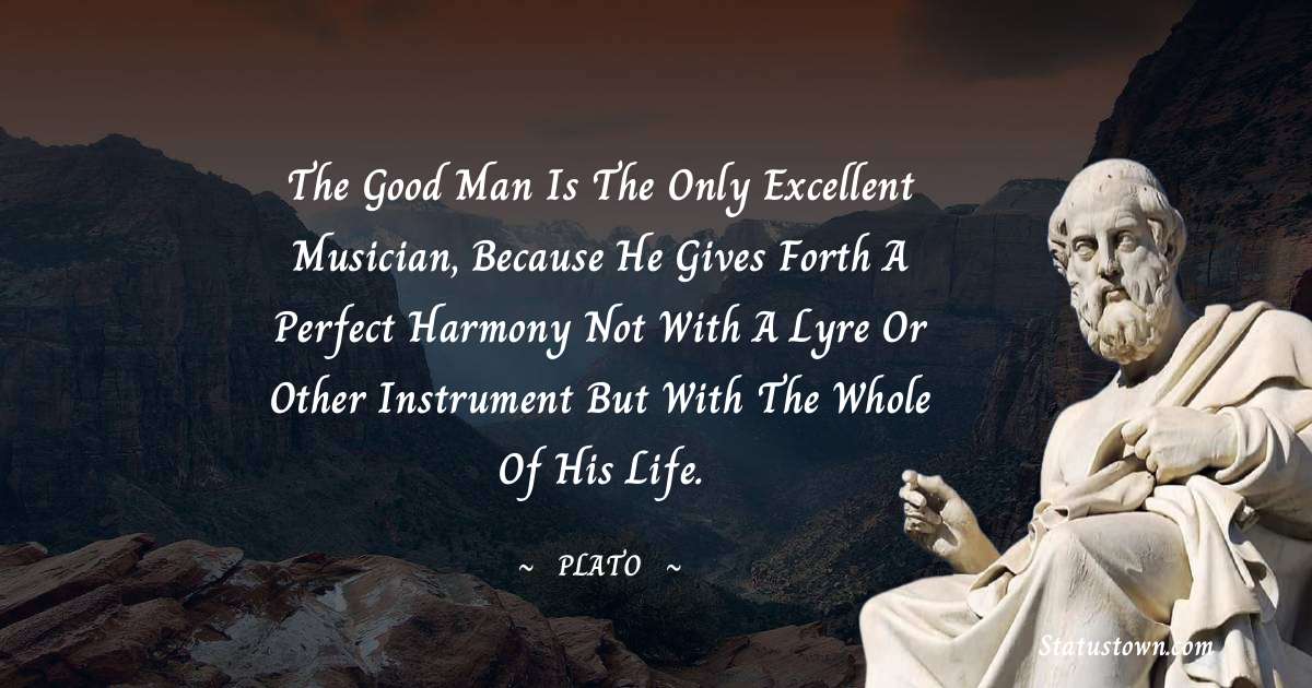 Plato  Quotes - The good man is the only excellent musician, because he gives forth a perfect harmony not with a lyre or other instrument but with the whole of his life.