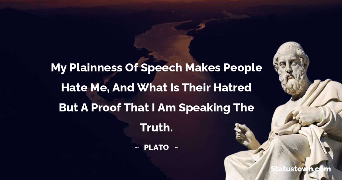 Plato  Quotes - My plainness of speech makes people hate me, and what is their hatred but a proof that I am speaking the truth.