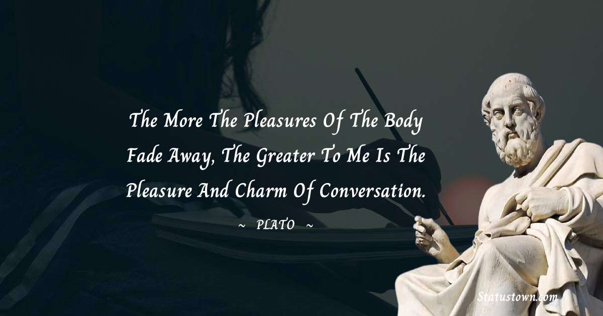 The more the pleasures of the body fade away, the greater to me is the pleasure and charm of conversation. - Plato  quotes