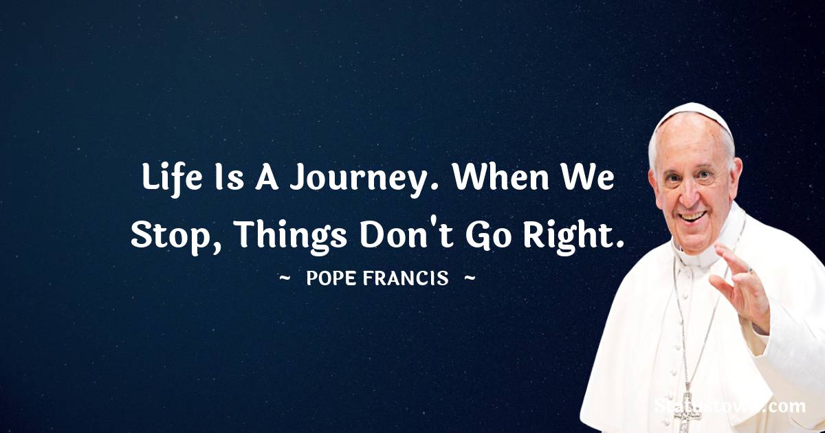 Pope Francis Quotes - Life is a journey. When we stop, things don't go right.