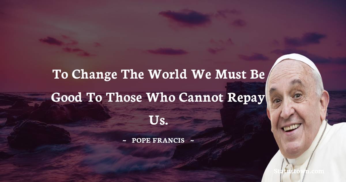 To change the world we must be good to those who cannot repay us. - Pope Francis quotes