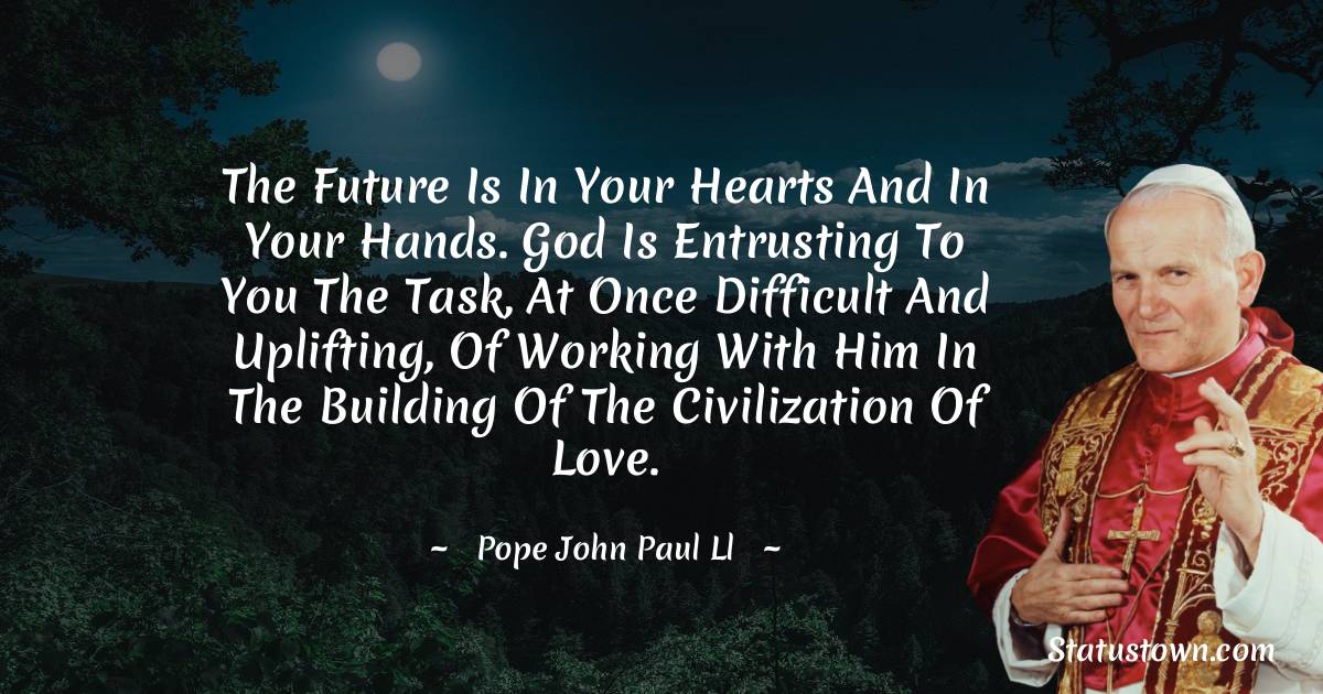 The future is in your hearts and in your hands. God is entrusting to you the task, at once difficult and uplifting, of working with Him in the building of the civilization of love. - Pope John Paul II quotes