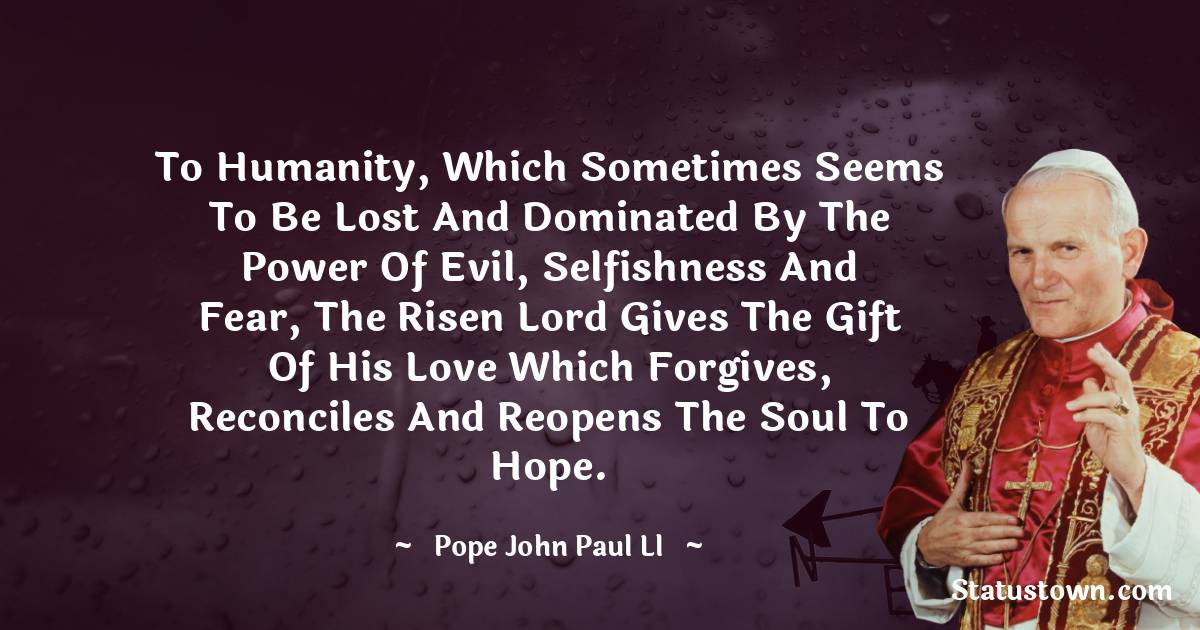 To humanity, which sometimes seems to be lost and dominated by the power of evil, selfishness and fear, the risen Lord gives the gift of His love which forgives, reconciles and reopens the soul to hope. - Pope John Paul II quotes