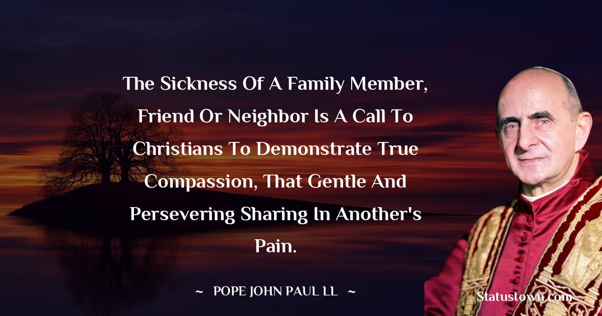 The sickness of a family member, friend or neighbor is a call to Christians to demonstrate true compassion, that gentle and persevering sharing in another's pain. - Pope John Paul II quotes