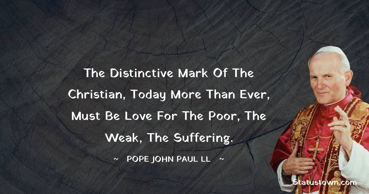 The distinctive mark of the Christian, today more than ever, must be love for the poor, the weak, the suffering. - Pope John Paul II quotes