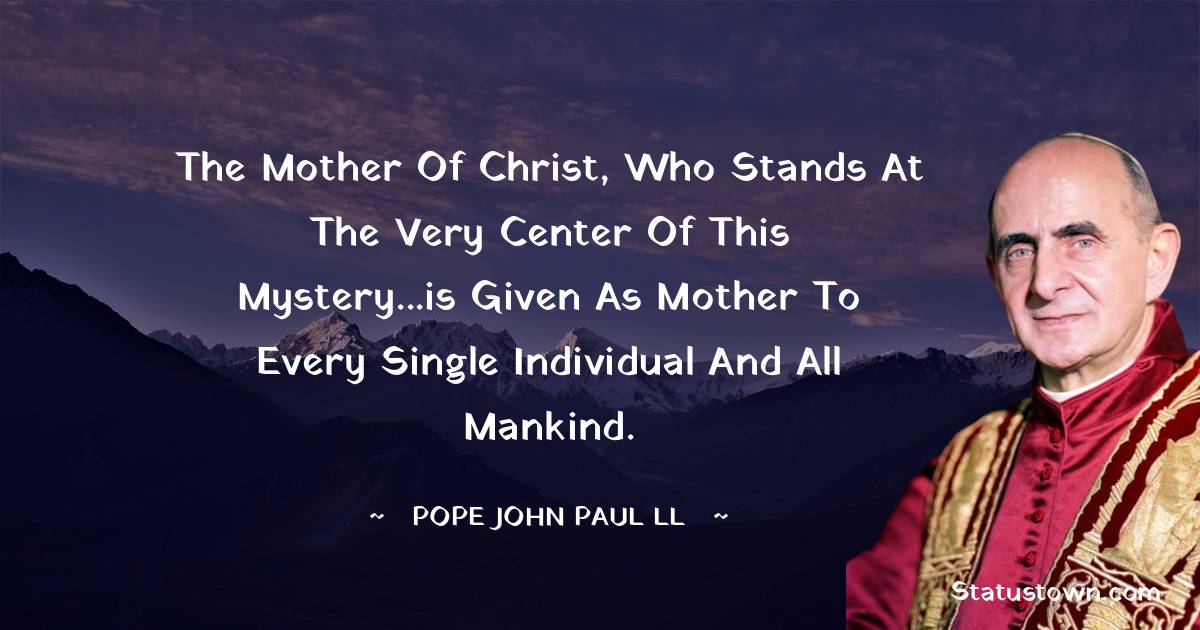 The Mother of Christ, who stands at the very center of this mystery...is given as mother to every single individual and all mankind. - Pope John Paul II quotes
