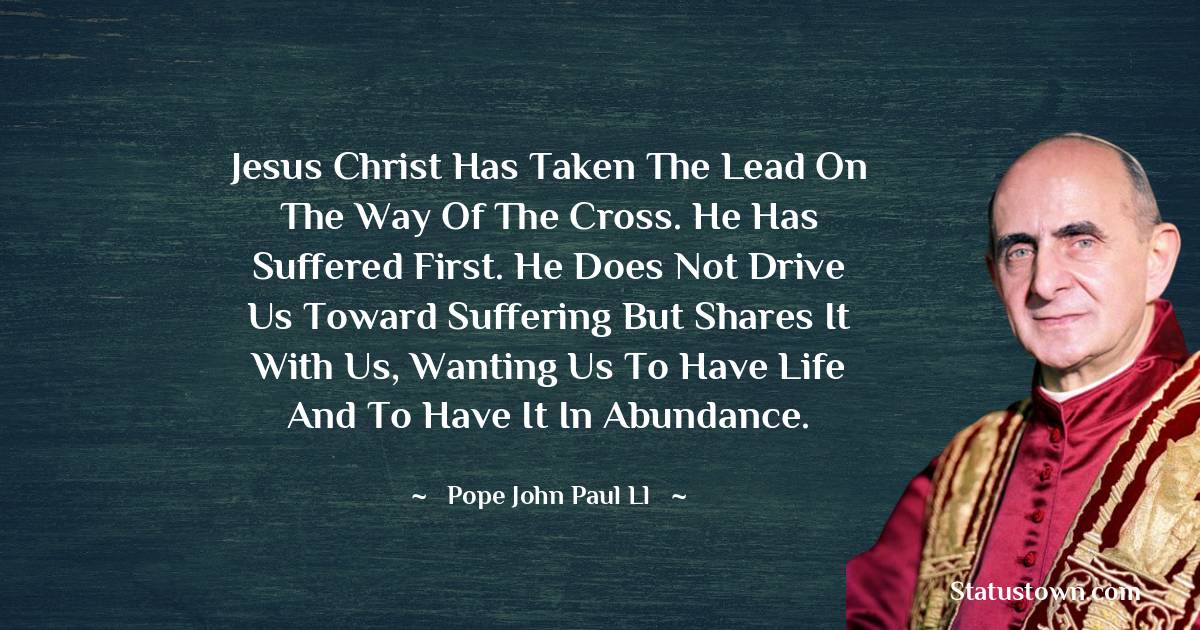 Jesus Christ has taken the lead on the way of the cross. He has suffered first. He does not drive us toward suffering but shares it with us, wanting us to have life and to have it in abundance. - Pope John Paul II quotes