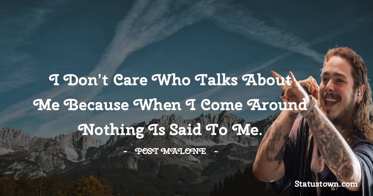 I don’t care who talks about me because when I come around nothing is said to me.