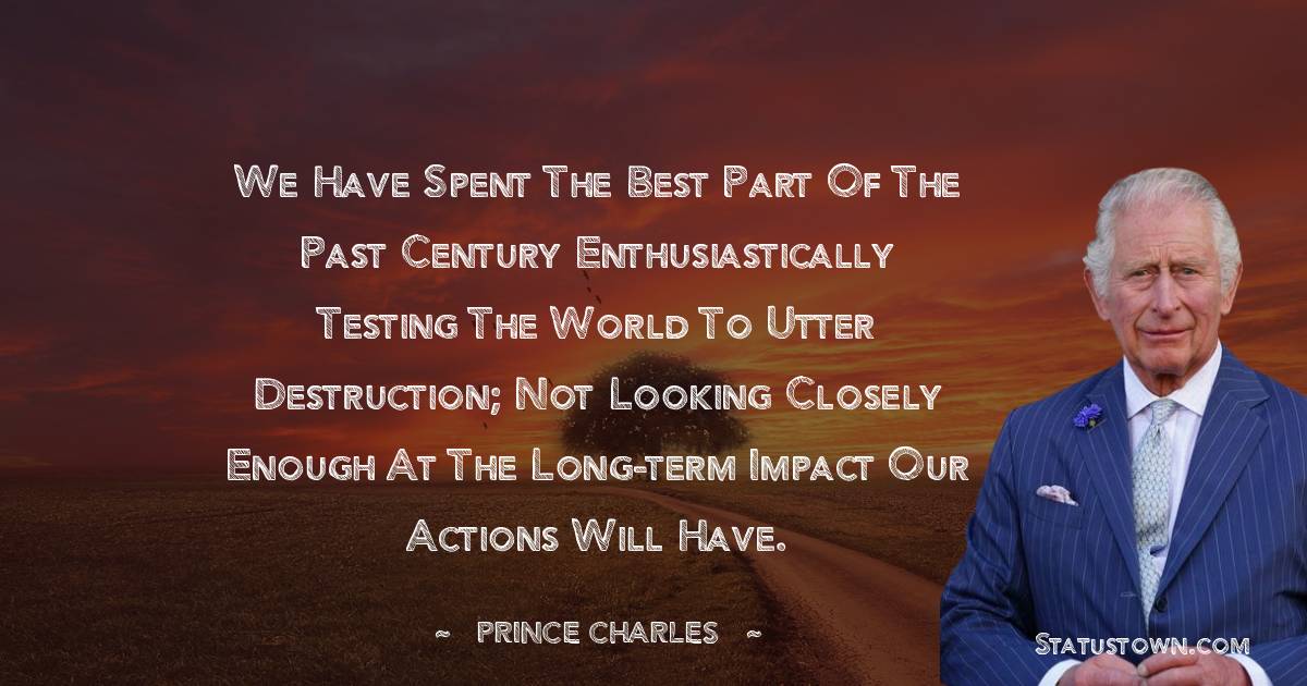 We have spent the best part of the past century enthusiastically testing the world to utter destruction; not looking closely enough at the long-term impact our actions will have. - Prince Charles quotes